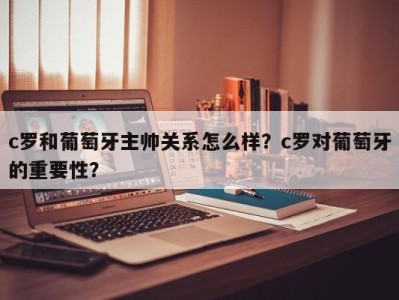 c罗和葡萄牙主帅关系怎么样？c罗对葡萄牙的重要性？