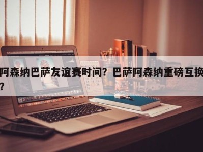 阿森纳巴萨友谊赛时间？巴萨阿森纳重磅互换？