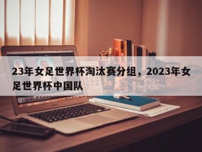23年女足世界杯淘汰赛分组，2023年女足世界杯中国队