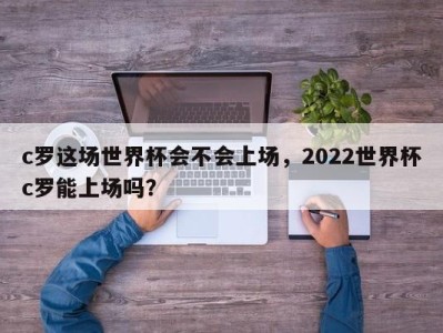c罗这场世界杯会不会上场，2022世界杯c罗能上场吗？