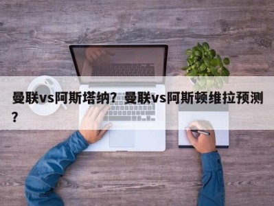 曼联vs阿斯塔纳？曼联vs阿斯顿维拉预测？