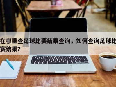 在哪里查足球比赛结果查询，如何查询足球比赛结果？