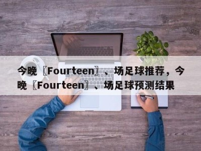 今晚〖Fourteen〗、场足球推荐，今晚〖Fourteen〗、场足球预测结果