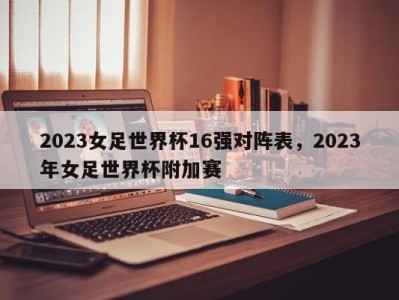 2023女足世界杯16强对阵表，2023年女足世界杯附加赛
