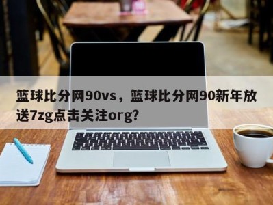 篮球比分网90vs，篮球比分网90新年放送7zg点击关注org？