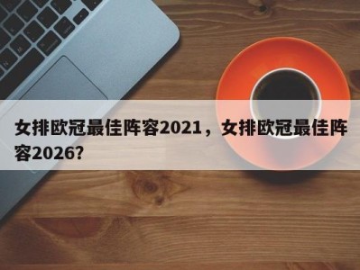 女排欧冠最佳阵容2021，女排欧冠最佳阵容2026？