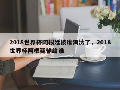 2018世界杯阿根廷被谁淘汰了，2018世界杯阿根廷输给谁