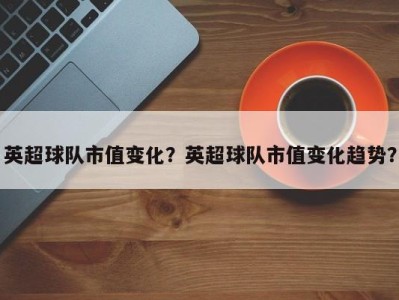 英超球队市值变化？英超球队市值变化趋势？