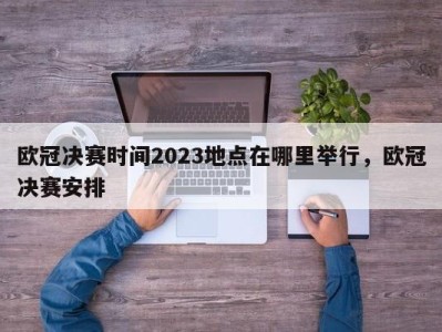 欧冠决赛时间2023地点在哪里举行，欧冠决赛安排