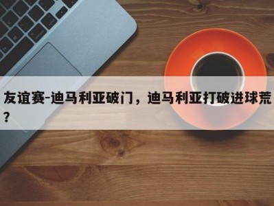 友谊赛-迪马利亚破门，迪马利亚打破进球荒？