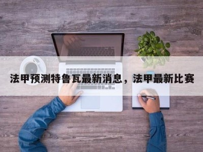 法甲预测特鲁瓦最新消息，法甲最新比赛