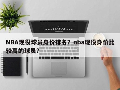 NBA现役球员身价排名？nba现役身价比较高的球员？