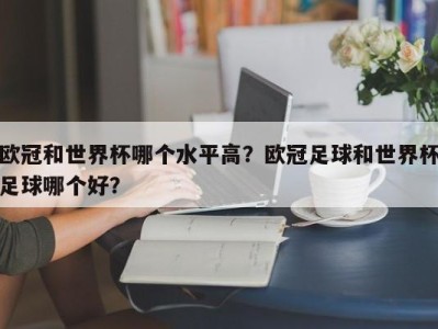 欧冠和世界杯哪个水平高？欧冠足球和世界杯足球哪个好？