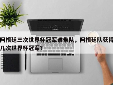 阿根廷三次世界杯冠军谁带队，阿根廷队获得几次世界杯冠军？