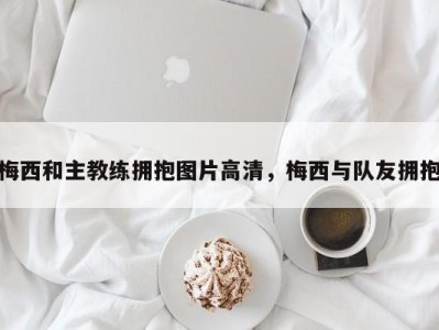 梅西和主教练拥抱图片高清，梅西与队友拥抱
