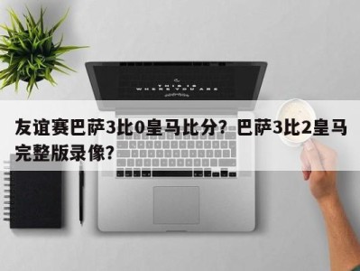 友谊赛巴萨3比0皇马比分？巴萨3比2皇马完整版录像？