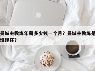 曼城主教练年薪多少钱一个月？曼城主教练是谁现在？
