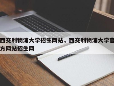 西交利物浦大学招生网站，西交利物浦大学官方网站招生网