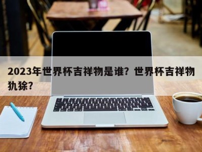 2023年世界杯吉祥物是谁？世界杯吉祥物犰狳？