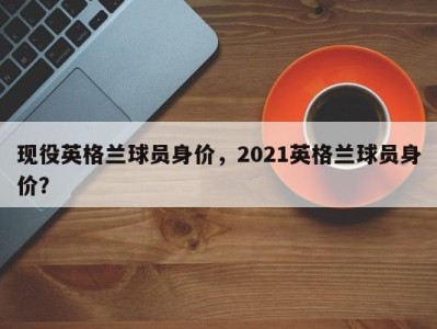 现役英格兰球员身价，2021英格兰球员身价？