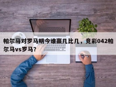 帕尔马对罗马明今谁赢几比几，竞彩042帕尔马vs罗马？