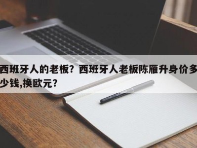 西班牙人的老板？西班牙人老板陈雁升身价多少钱,换欧元？