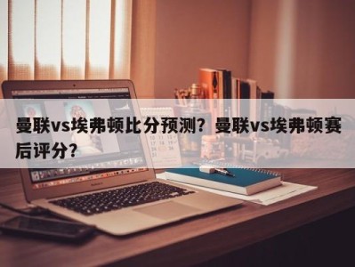 曼联vs埃弗顿比分预测？曼联vs埃弗顿赛后评分？