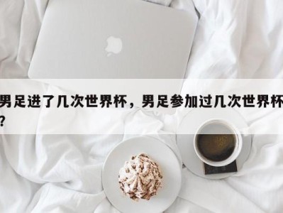 男足进了几次世界杯，男足参加过几次世界杯？