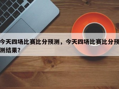 今天四场比赛比分预测，今天四场比赛比分预测结果？