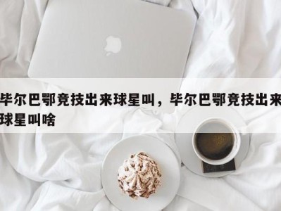 毕尔巴鄂竞技出来球星叫，毕尔巴鄂竞技出来球星叫啥