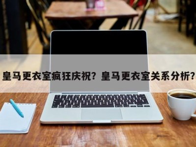 皇马更衣室疯狂庆祝？皇马更衣室关系分析？