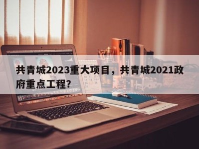 共青城2023重大项目，共青城2021政府重点工程？