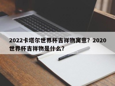 2022卡塔尔世界杯吉祥物寓意？2020世界杯吉祥物是什么？