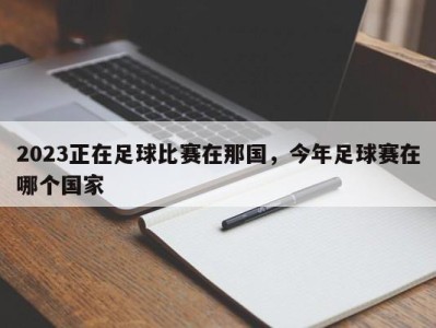 2023正在足球比赛在那国，今年足球赛在哪个国家