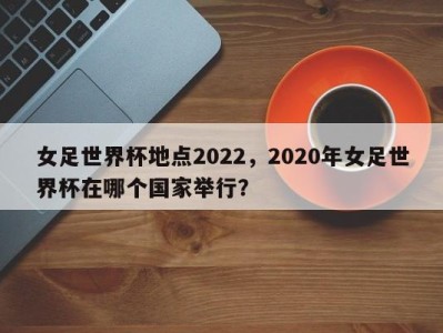 女足世界杯地点2022，2020年女足世界杯在哪个国家举行？