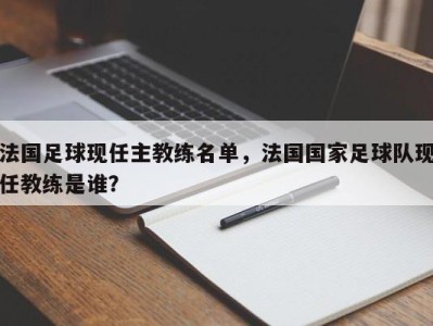 法国足球现任主教练名单，法国国家足球队现任教练是谁？