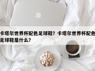 卡塔尔世界杯配色足球鞋？卡塔尔世界杯配色足球鞋是什么？