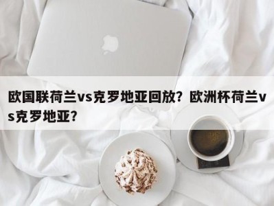 欧国联荷兰vs克罗地亚回放？欧洲杯荷兰vs克罗地亚？