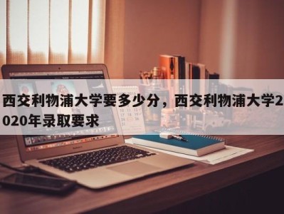 西交利物浦大学要多少分，西交利物浦大学2020年录取要求