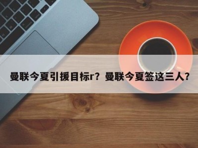 曼联今夏引援目标r？曼联今夏签这三人？