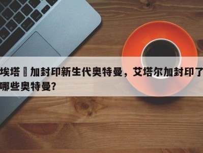 埃塔尓加封印新生代奥特曼，艾塔尔加封印了哪些奥特曼？