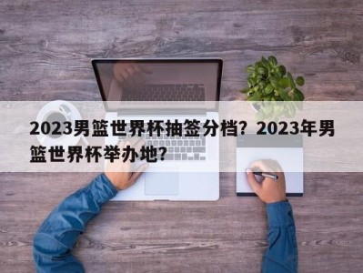 2023男篮世界杯抽签分档？2023年男篮世界杯举办地？