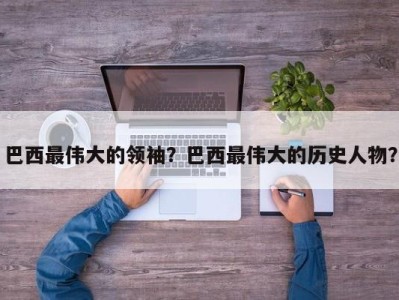 巴西最伟大的领袖？巴西最伟大的历史人物？