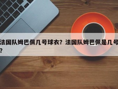 法国队姆巴佩几号球衣？法国队姆巴佩是几号？