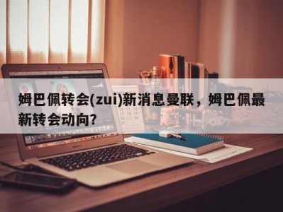 姆巴佩转会(zui)新消息曼联，姆巴佩最新转会动向？