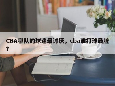 CBA哪队的球迷最讨厌，cba谁打球最脏？