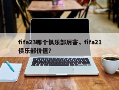 fifa23哪个俱乐部厉害，fifa21俱乐部价值？