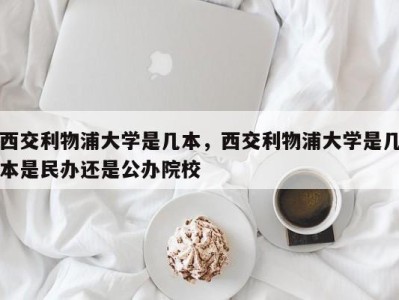 西交利物浦大学是几本，西交利物浦大学是几本是民办还是公办院校