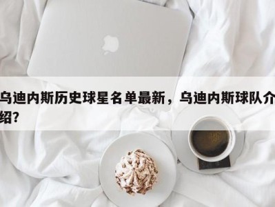 乌迪内斯历史球星名单最新，乌迪内斯球队介绍？