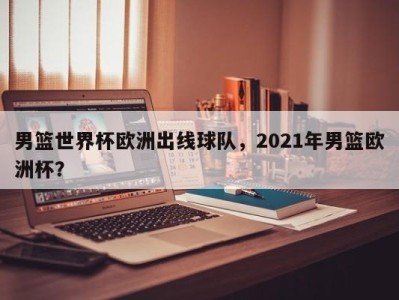 男篮世界杯欧洲出线球队，2021年男篮欧洲杯？